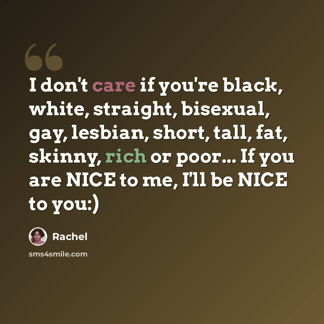 “I don't care if you're black, white, straight, bisexual, gay, lesbian, short, tall, fat, skinny, rich or poor... If you are NICE to me, I'll be NICE to you:)” quote by Rachel