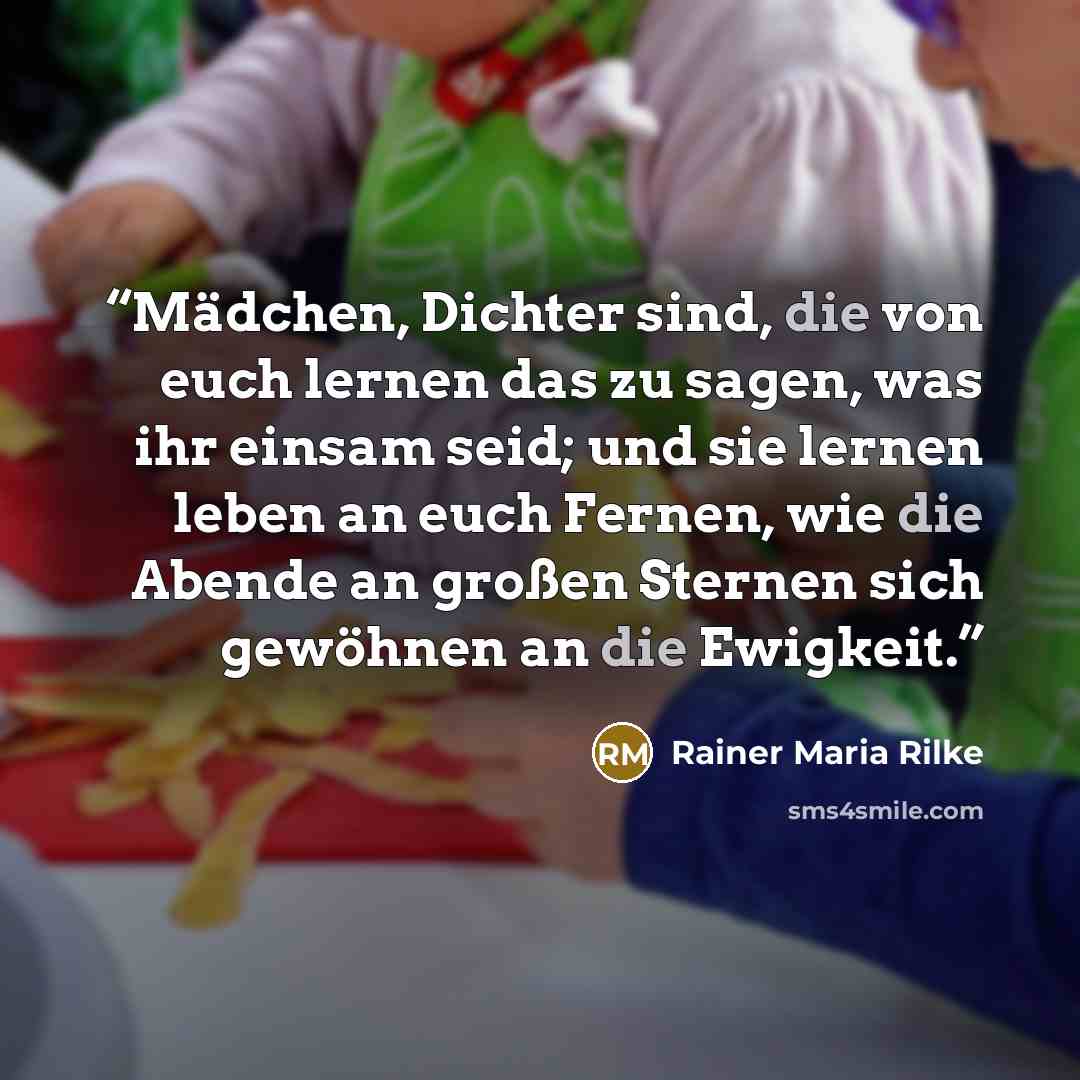 “Mädchen, Dichter sind, die von euch lernen das zu sagen, was ihr einsam seid; und sie lernen leben an euch Fernen, wie die Abende an großen Sternen sich gewöhnen an die Ewigkeit.” quote by Rainer Maria Rilke