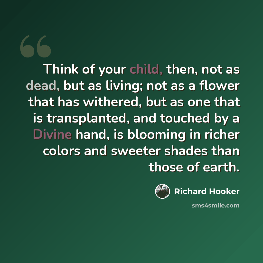 “Think of your child, then, not as dead, but as living; not as a flower that has withered, but as one that is transplanted, and touched by a Divine hand, is blooming in richer colors and sweeter shades than those of earth.” quote by Richard Hooker