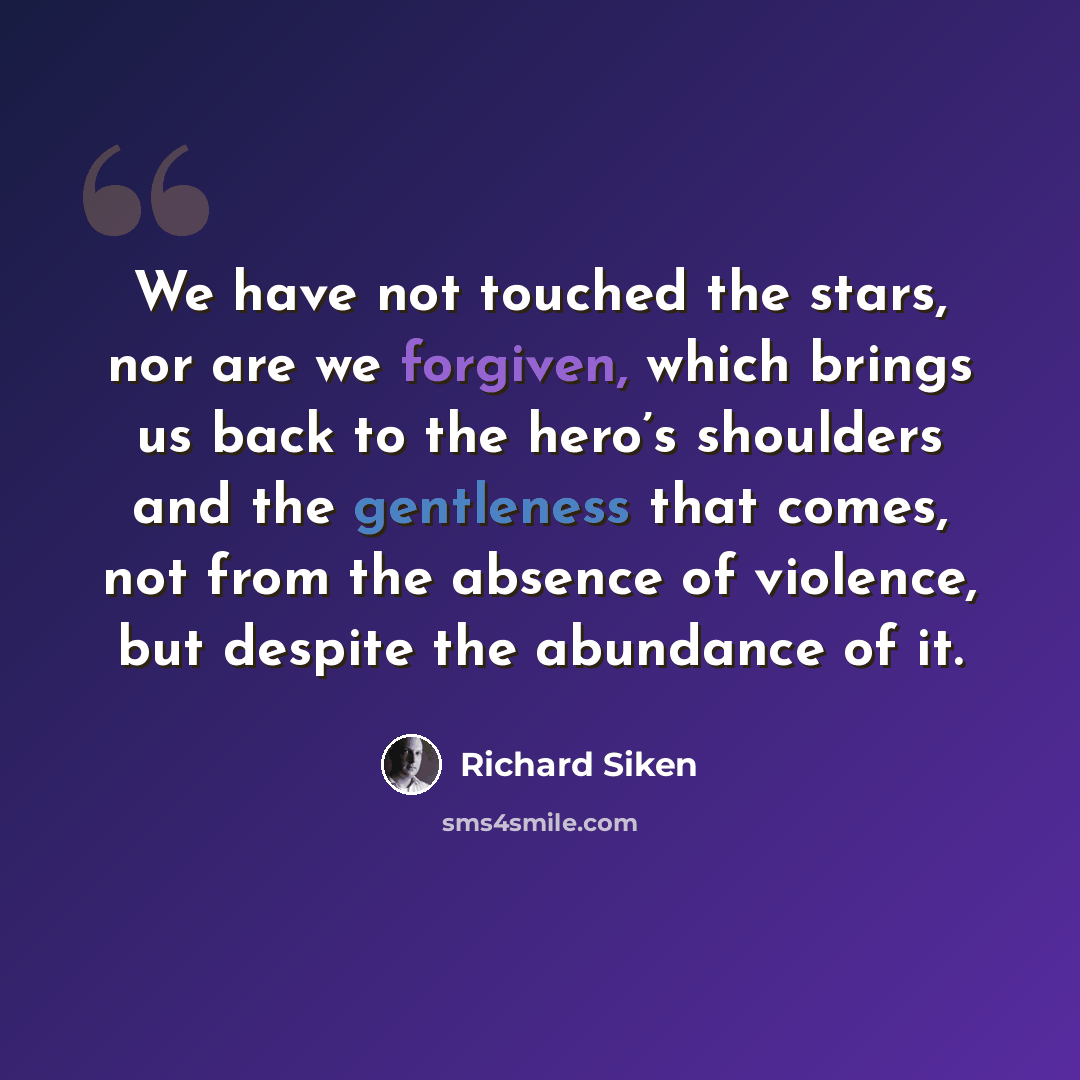 “We have not touched the stars, nor are we forgiven, which brings us back to the hero’s shoulders and the gentleness that comes, not from the absence of violence, but despite the abundance of it.” quote by Richard Siken