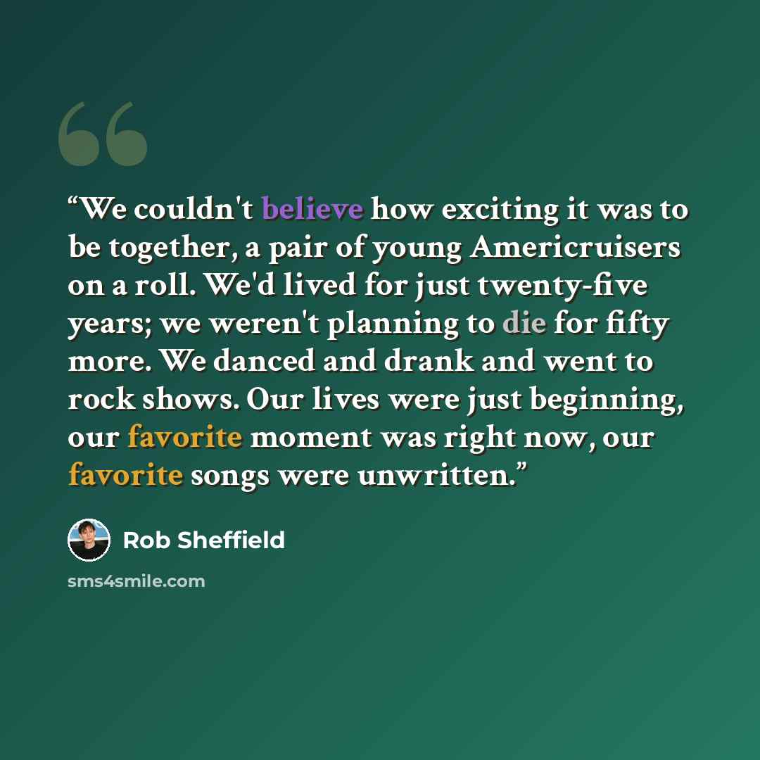 “We couldn't believe how exciting it was to be together, a pair of young Americruisers on a roll. We'd lived for just twenty-five years; we weren't planning to die for fifty more. We danced and drank and went to rock shows. Our lives were just beginning, our favorite moment was right now, our…” quote by Rob Sheffield
