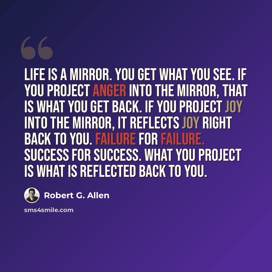 “Life is a mirror. You get what you see. If you project anger into the mirror, that is what you get back. If you project joy into the mirror, it reflects joy right back to you. Failure for failure. Success for success. What you project is what is reflected back to you.” quote by Robert G. Allen