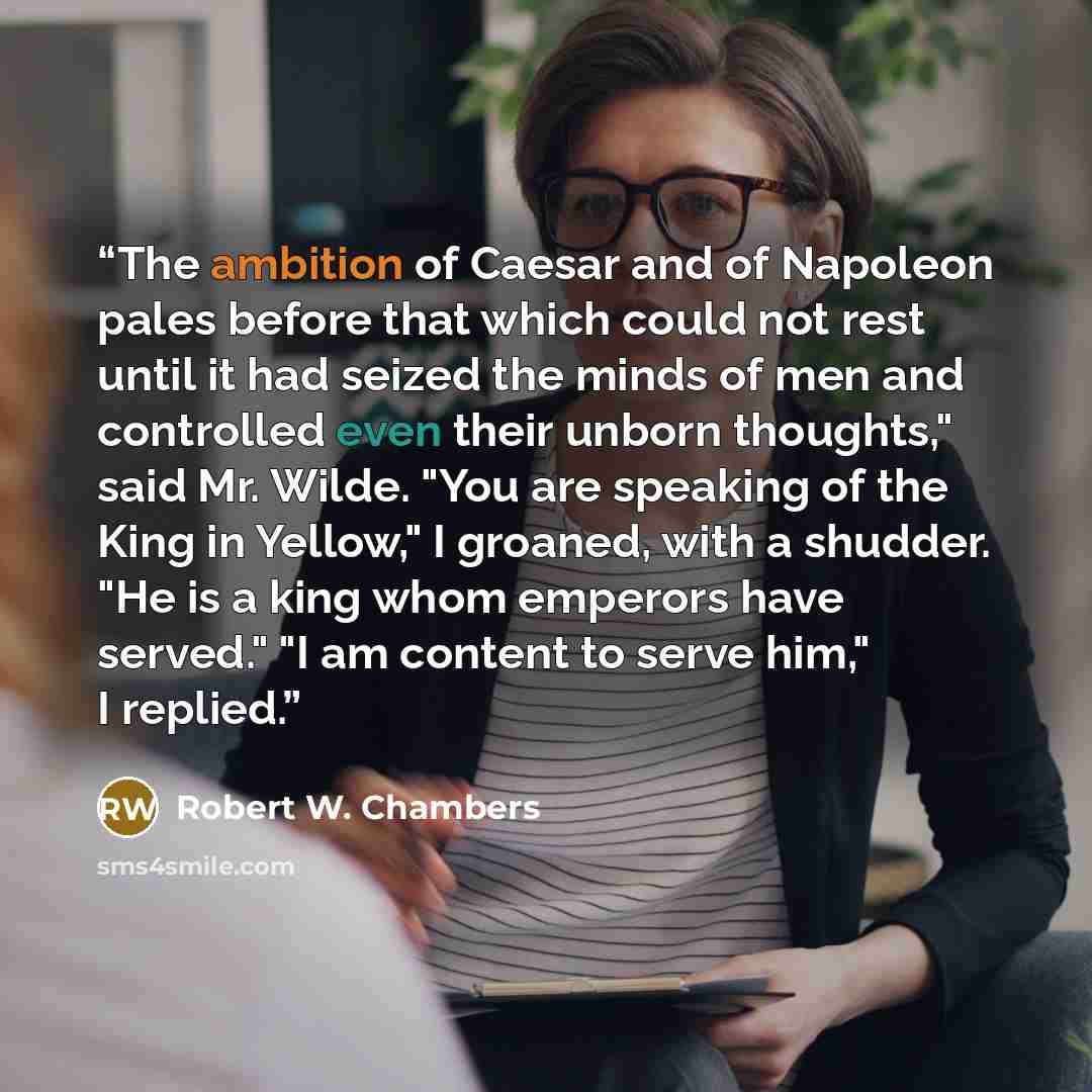 “The ambition of Caesar and of Napoleon pales before that which could not rest until it had seized the minds of men and controlled even their unborn thoughts," said Mr. Wilde. "You are speaking of the King in Yellow," I groaned, with a shudder. "He is a king whom emperors have served." "I am…” quote by Robert W. Chambers