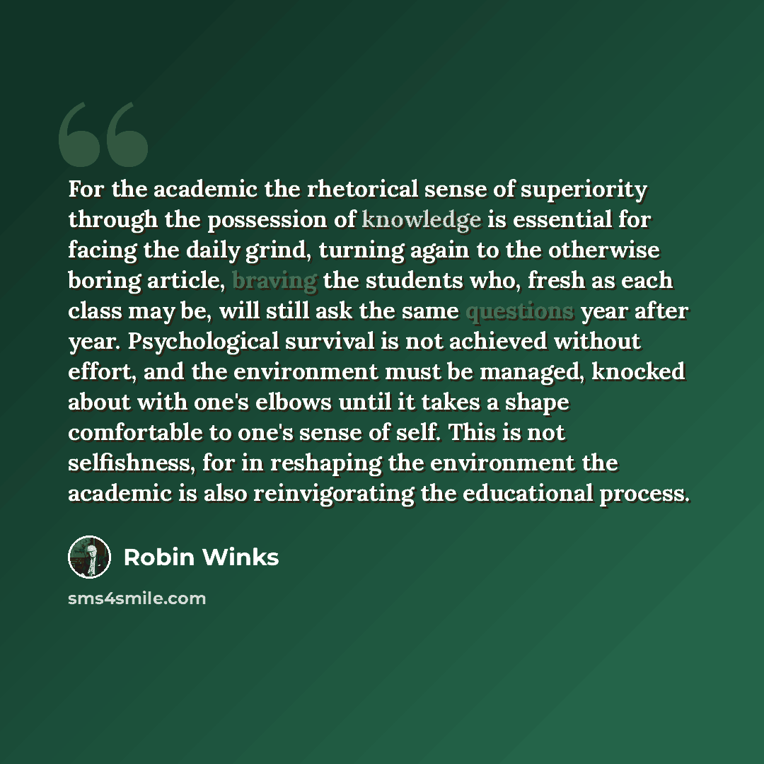 “For the academic the rhetorical sense of superiority through the possession of knowledge is essential for facing the daily grind, turning again to the otherwise boring article, braving the students who, fresh as each class may be, will still ask the same questions year after year. Psychological…” quote by Robin Winks