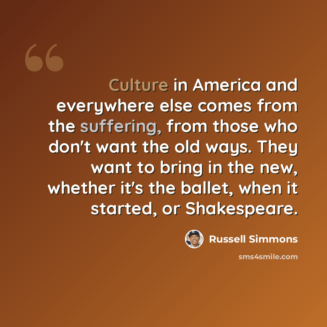 “Culture in America and everywhere else comes from the suffering, from those who don't want the old ways. They want to bring in the new, whether it's the ballet, when it started, or Shakespeare.” quote by Russell Simmons