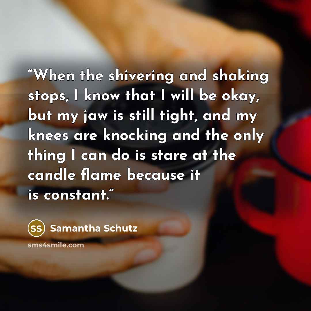 “When the shivering and shaking stops, I know that I will be okay, but my jaw is still tight, and my knees are knocking and the only thing I can do is stare at the candle flame because it is constant.” quote by Samantha Schutz