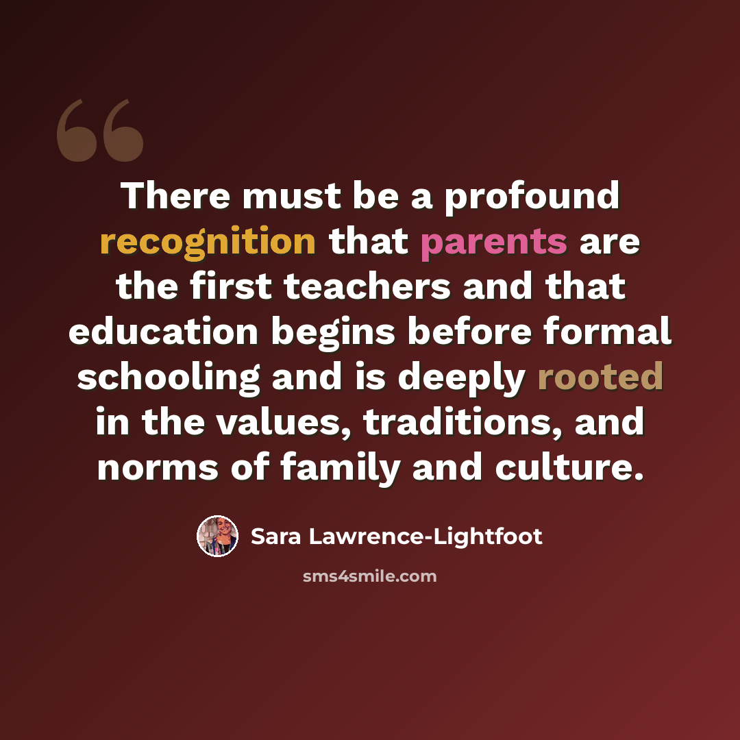 “There must be a profound recognition that parents are the first teachers and that education begins before formal schooling and is deeply rooted in the values, traditions, and norms of family and culture.” quote by Sara Lawrence-Lightfoot