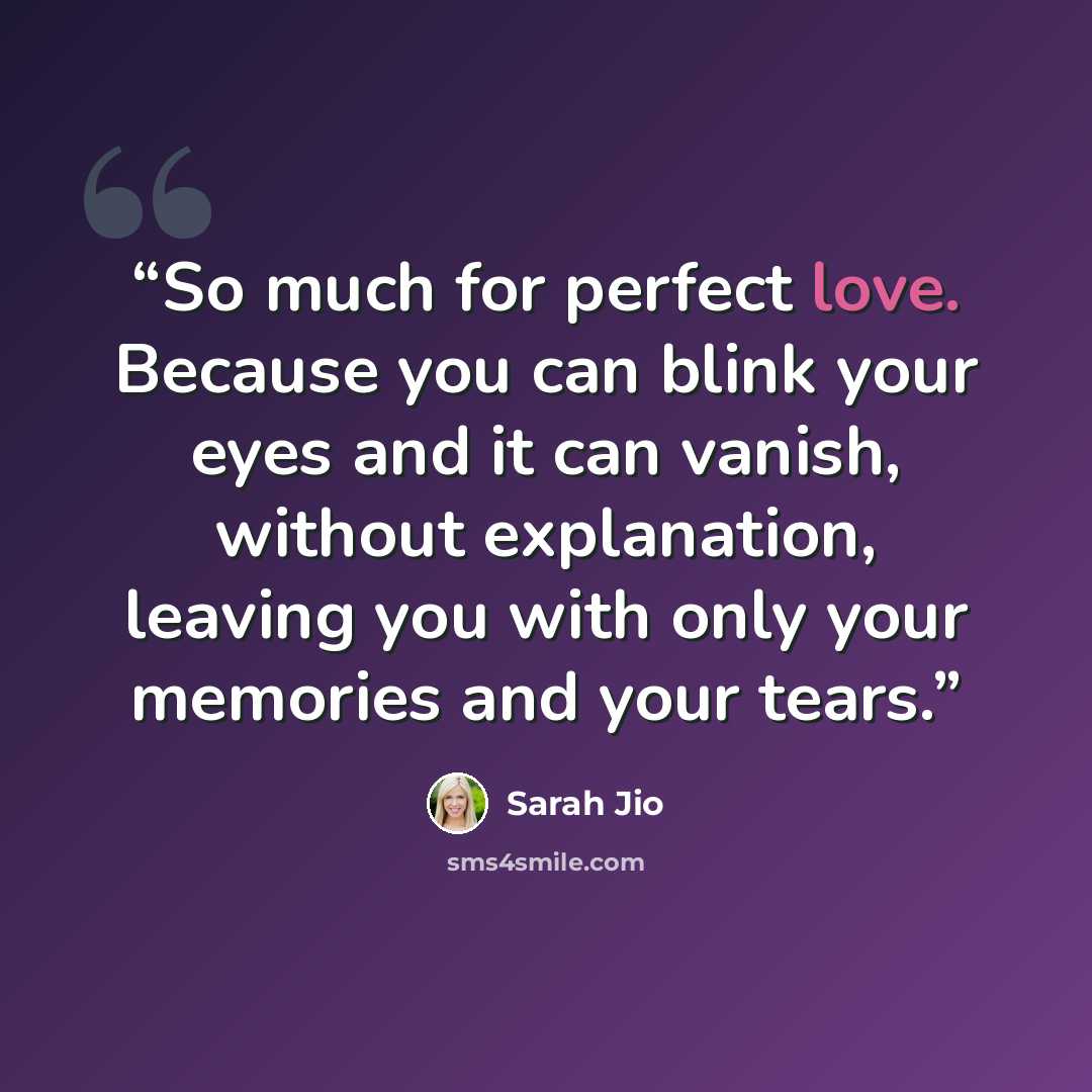 “So much for perfect love. Because you can blink your eyes and it can vanish, without explanation, leaving you with only your memories and your tears.” quote by Sarah Jio