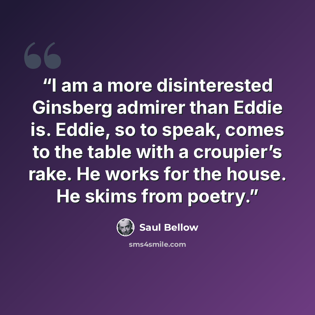 “I am a more disinterested Ginsberg admirer than Eddie is. Eddie, so to speak, comes to the table with a croupier’s rake. He works for the house. He skims from poetry.” quote by Saul Bellow