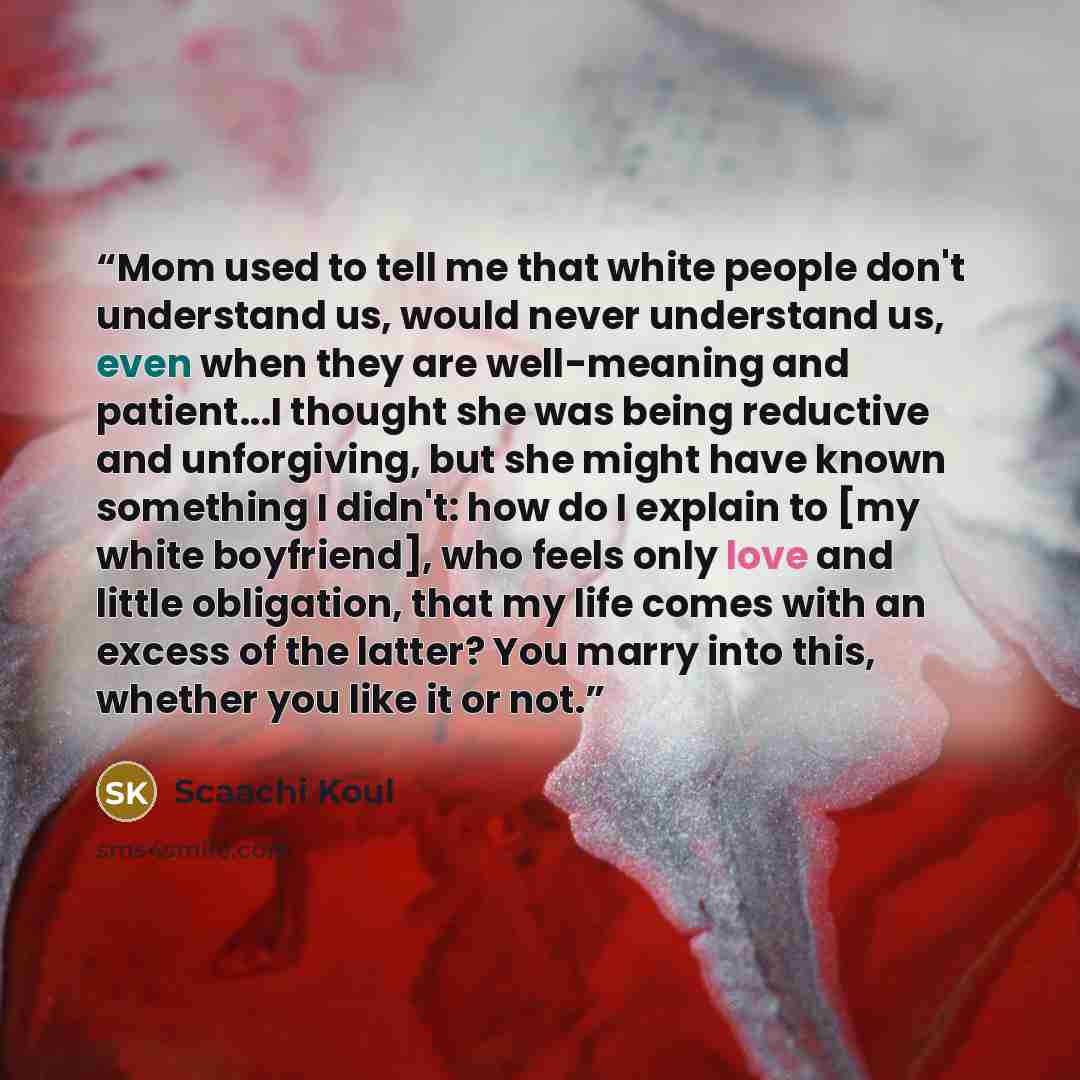“Mom used to tell me that white people don't understand us, would never understand us, even when they are well-meaning and patient...I thought she was being reductive and unforgiving, but she might have known something I didn't: how do I explain to [my white boyfriend], who feels only love and…” quote by Scaachi Koul