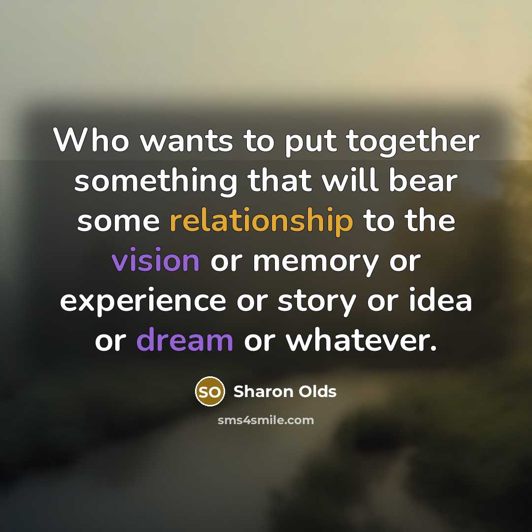 “Who wants to put together something that will bear some relationship to the vision or memory or experience or story or idea or dream or whatever.” quote by Sharon Olds