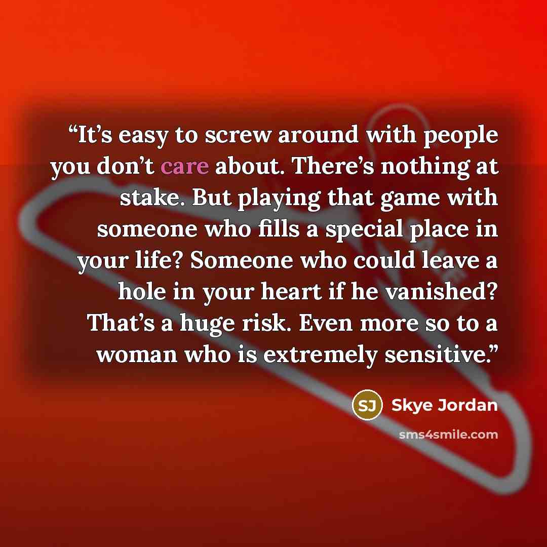 “It’s easy to screw around with people you don’t care about. There’s nothing at stake. But playing that game with someone who fills a special place in your life? Someone who could leave a hole in your heart if he vanished? That’s a huge risk. Even more so to a woman who is extremely sensitive.” quote by Skye Jordan
