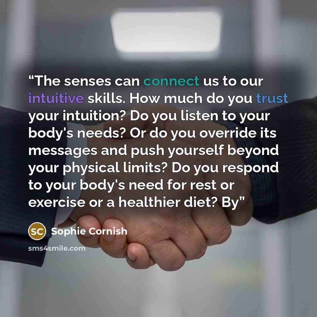 “The senses can connect us to our intuitive skills. How much do you trust your intuition? Do you listen to your body's needs? Or do you override its messages and push yourself beyond your physical limits? Do you respond to your body's need for rest or exercise or a healthier diet? By” quote by Sophie Cornish