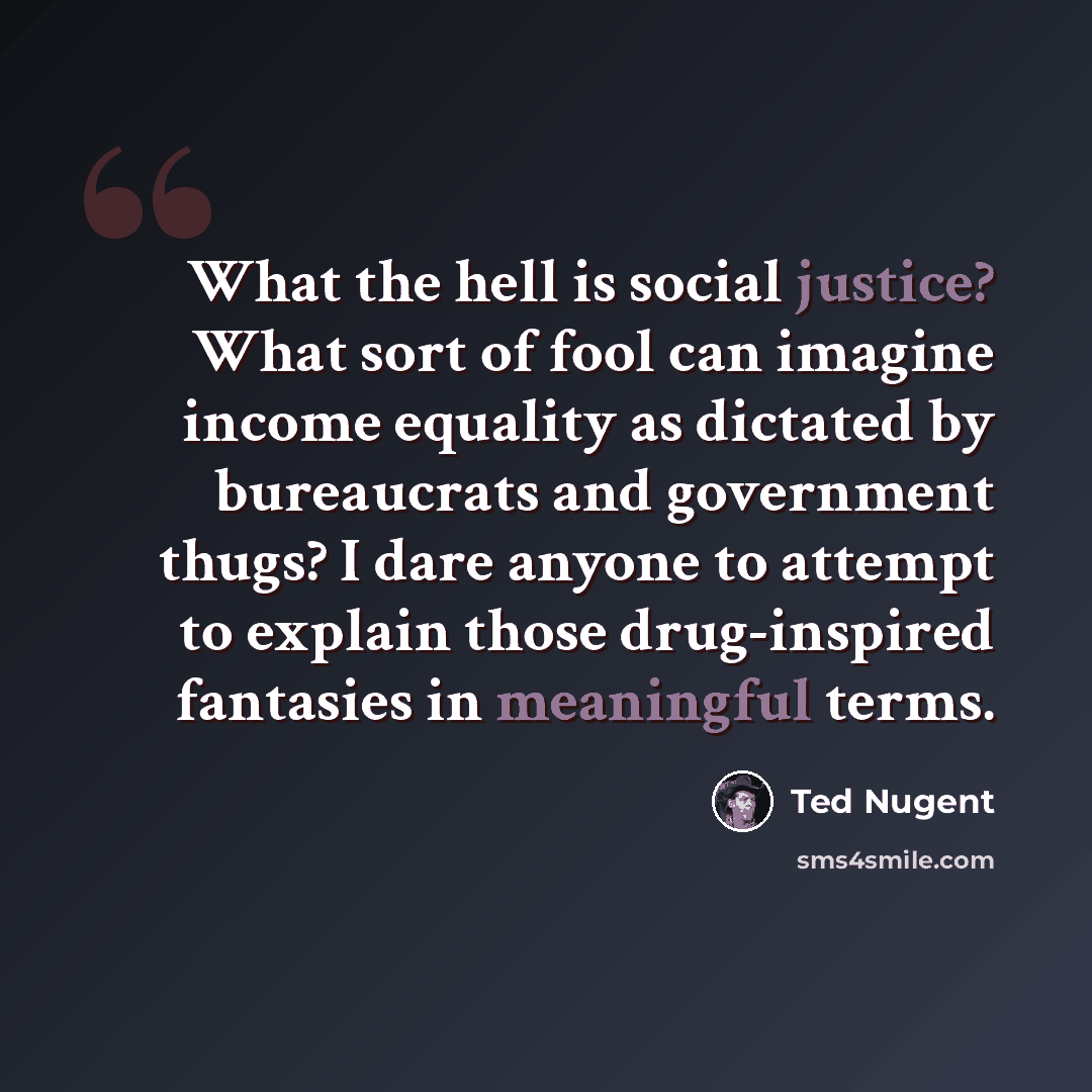 “What the hell is social justice? What sort of fool can imagine income equality as dictated by bureaucrats and government thugs? I dare anyone to attempt to explain those drug-inspired fantasies in meaningful terms.” quote by Ted Nugent