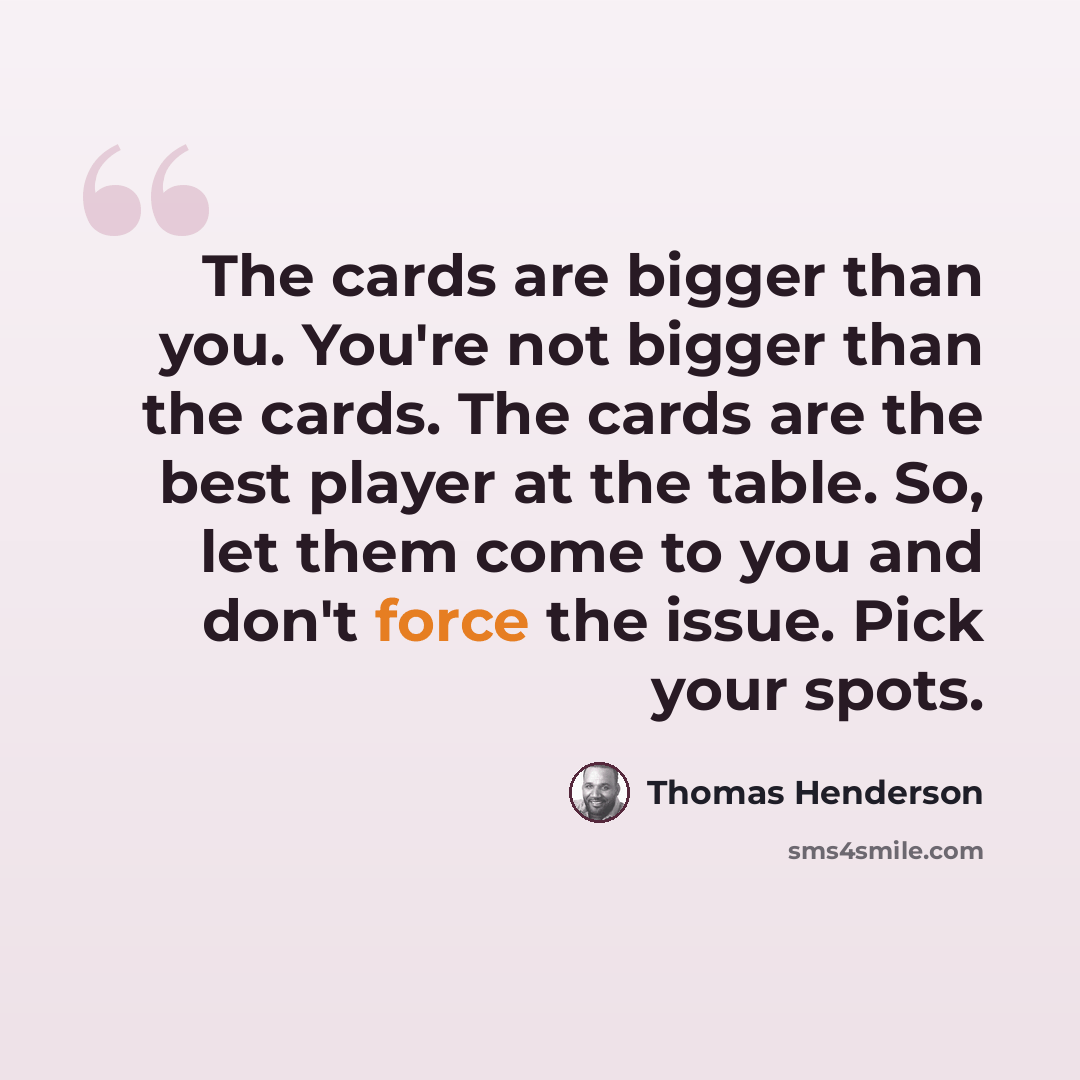 “The cards are bigger than you. You're not bigger than the cards. The cards are the best player at the table. So, let them come to you and don't force the issue. Pick your spots.” quote by Thomas Henderson