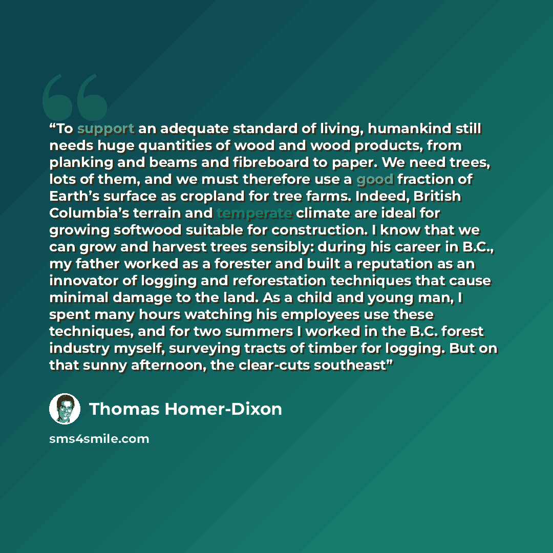 “To support an adequate standard of living, humankind still needs huge quantities of wood and wood products, from planking and beams and fibreboard to paper. We need trees, lots of them, and we must therefore use a good fraction of Earth’s surface as cropland for tree farms. Indeed, British…” quote by Thomas Homer-Dixon