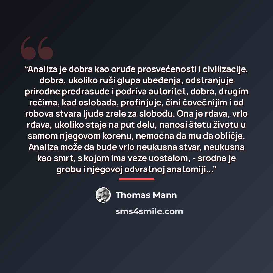 “Analiza je dobra kao oruđe prosvećenosti i civilizacije, dobra, ukoliko ruši glupa ubeđenja, odstranjuje prirodne predrasude i podriva autoritet, dobra, drugim rečima, kad oslobađa, profinjuje, čini čovečnijim i od robova stvara ljude zrele za slobodu. Ona je rđava, vrlo rđava, ukoliko staje na…” quote by Thomas Mann