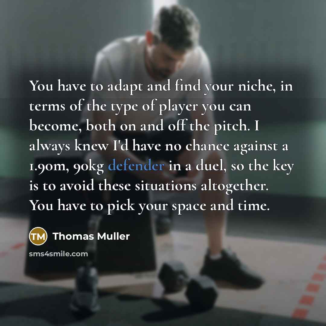 “You have to adapt and find your niche, in terms of the type of player you can become, both on and off the pitch. I always knew I'd have no chance against a 1.90m, 90kg defender in a duel, so the key is to avoid these situations altogether. You have to pick your space and time.” quote by Thomas Muller