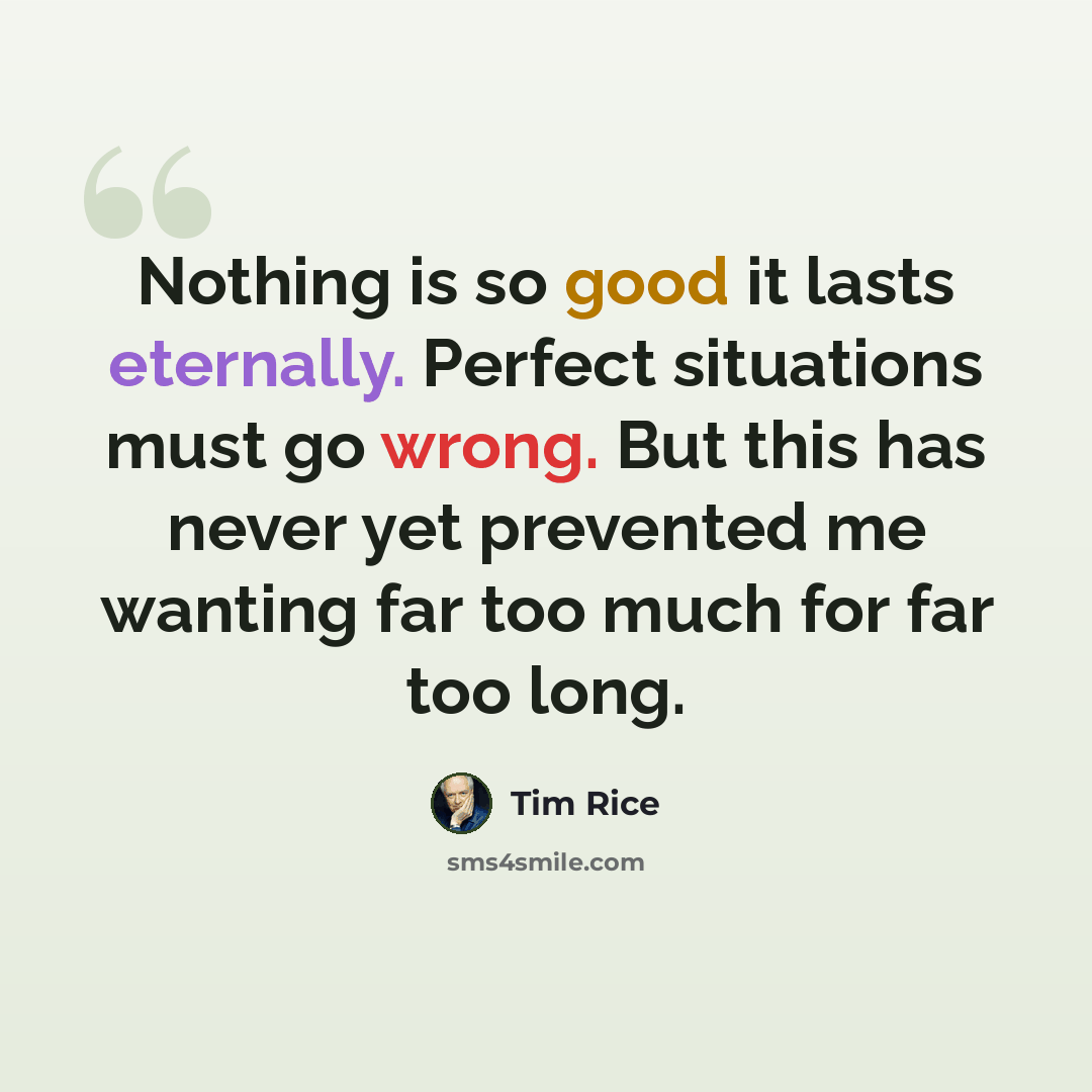 “Nothing is so good it lasts eternally. Perfect situations must go wrong. But this has never yet prevented me wanting far too much for far too long.” quote by Tim Rice