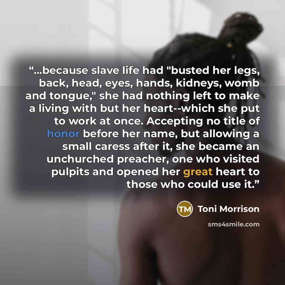 “...because slave life had "busted her legs, back, head, eyes, hands, kidneys, womb and tongue," she had nothing left to make a living with but her heart--which she put to work at once. Accepting no title of honor before her name, but allowing a small caress after it, she became an unchurched…” quote by Toni Morrison