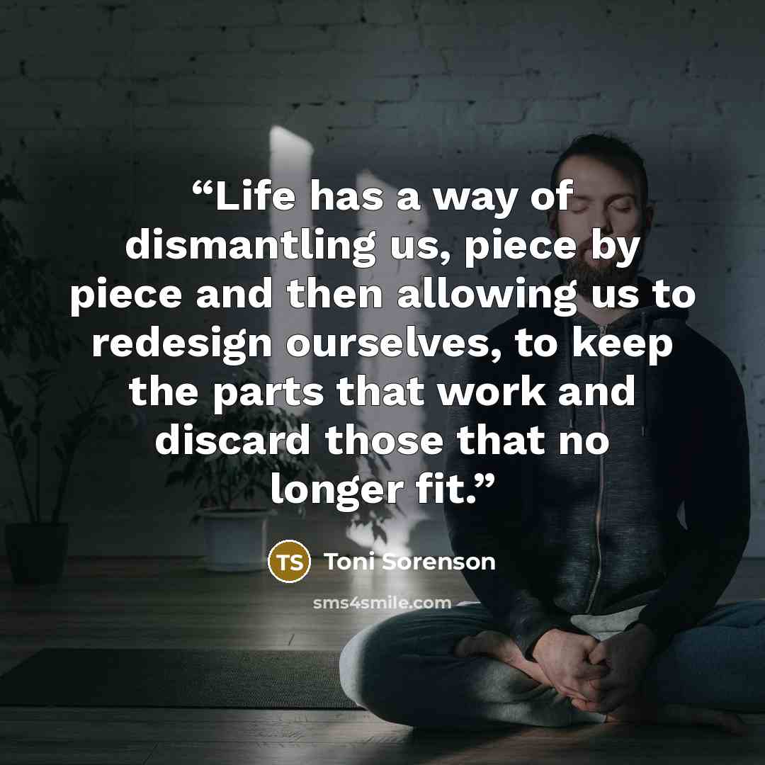 “Life has a way of dismantling us, piece by piece and then allowing us to redesign ourselves, to keep the parts that work and discard those that no longer fit.” quote by Toni Sorenson