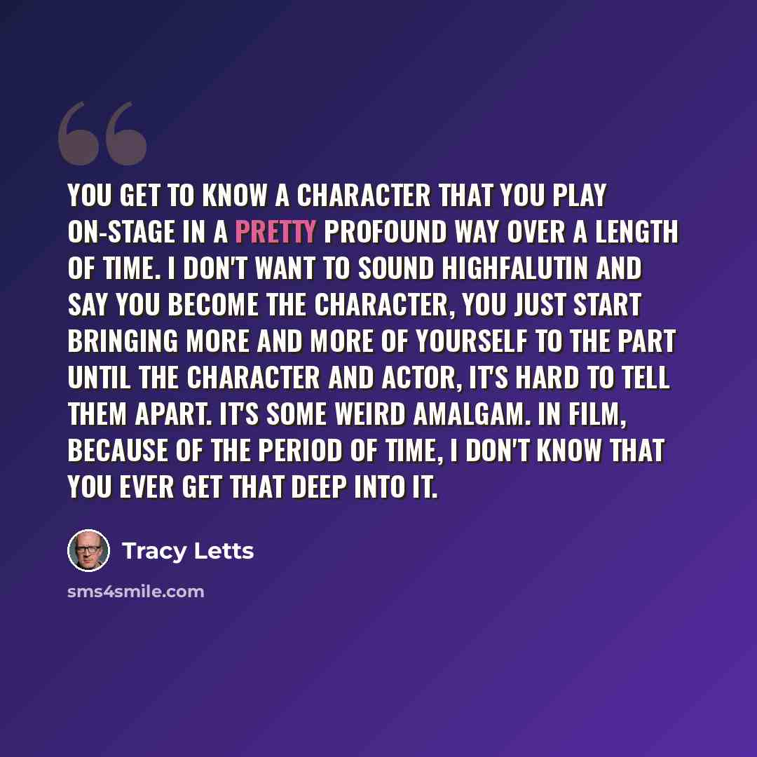“You get to know a character that you play on-stage in a pretty profound way over a length of time. I don't want to sound highfalutin and say you become the character, you just start bringing more and more of yourself to the part until the character and actor, it's hard to tell them apart. It's…” quote by Tracy Letts