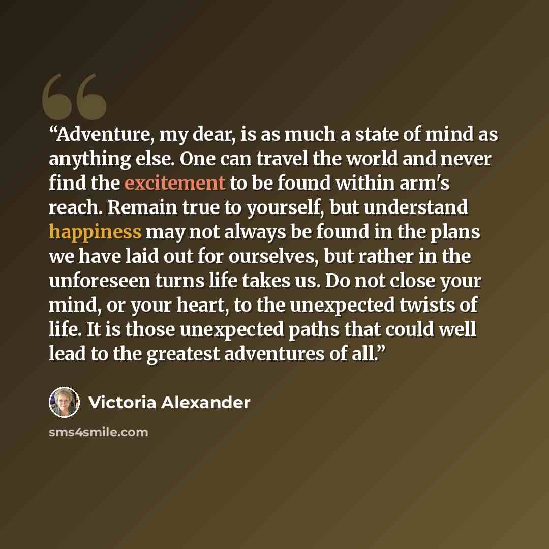“Adventure, my dear, is as much a state of mind as anything else. One can travel the world and never find the excitement to be found within arm's reach. Remain true to yourself, but understand happiness may not always be found in the plans we have laid out for ourselves, but rather in the…” quote by Victoria Alexander