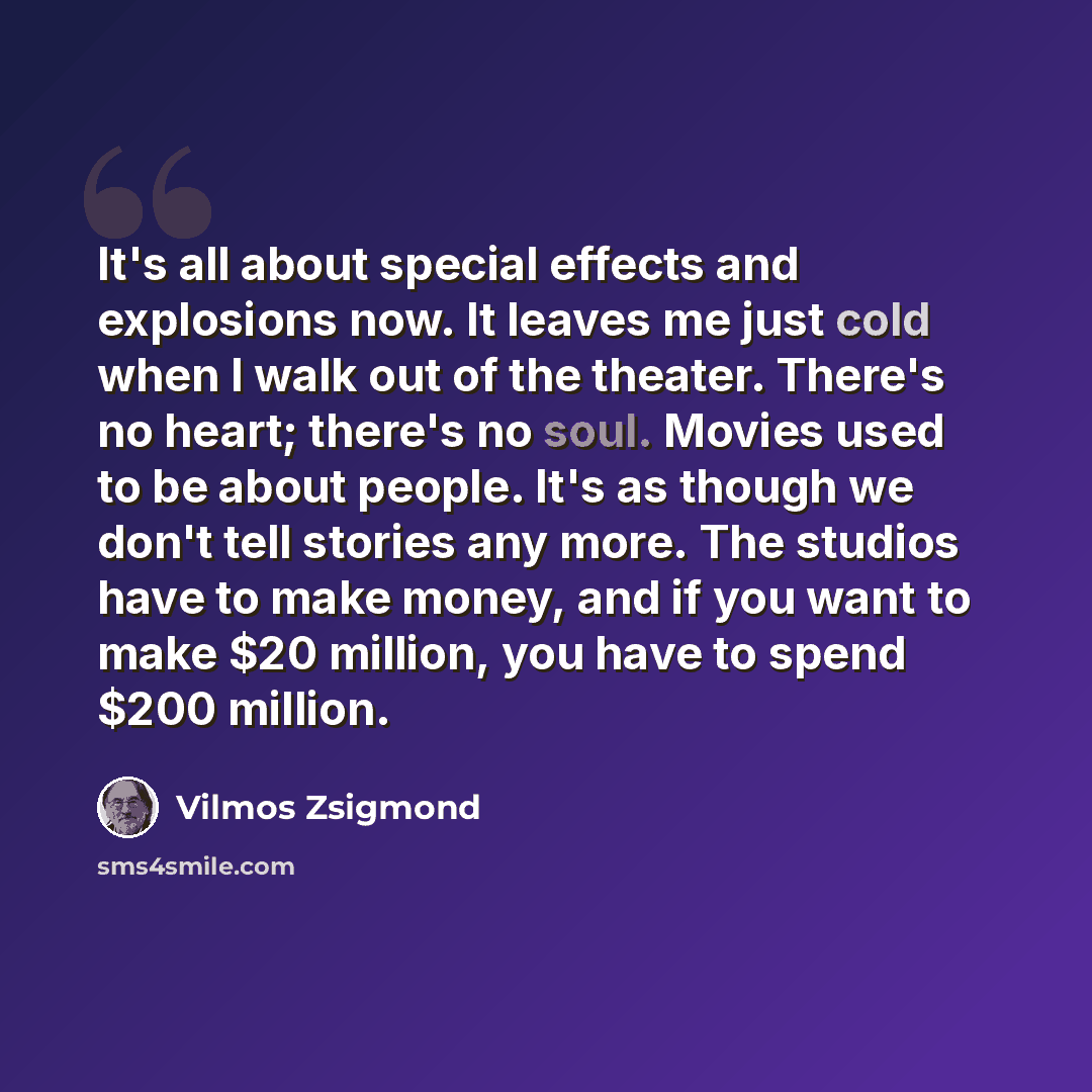 “It's all about special effects and explosions now. It leaves me just cold when I walk out of the theater. There's no heart; there's no soul. Movies used to be about people. It's as though we don't tell stories any more. The studios have to make money, and if you want to make $20 million, you have…” quote by Vilmos Zsigmond