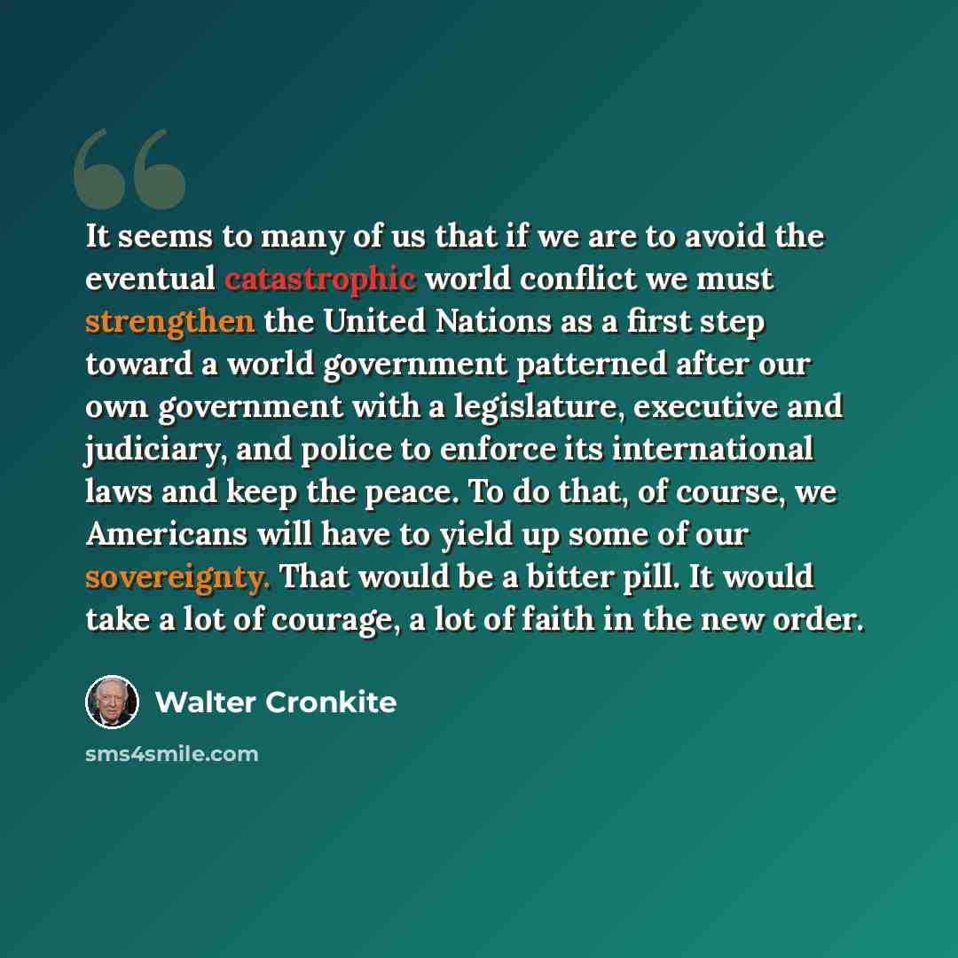 “It seems to many of us that if we are to avoid the eventual catastrophic world conflict we must strengthen the United Nations as a first step toward a world government patterned after our own government with a legislature, executive and judiciary, and police to enforce its international laws and…” quote by Walter Cronkite