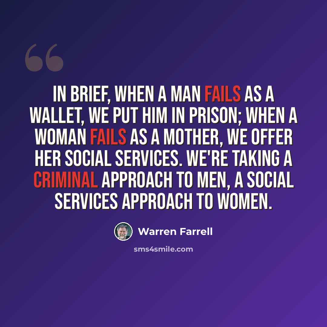 “In brief, when a man fails as a wallet, we put him in prison; when a woman fails as a mother, we offer her social services. We're taking a criminal approach to men, a social services approach to women.” quote by Warren Farrell
