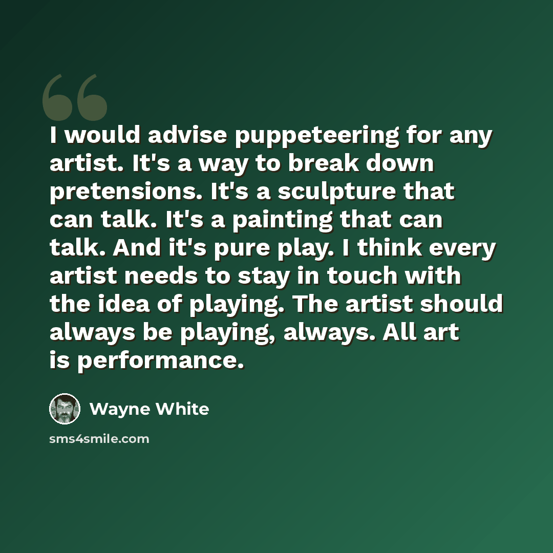 “I would advise puppeteering for any artist. It's a way to break down pretensions. It's a sculpture that can talk. It's a painting that can talk. And it's pure play. I think every artist needs to stay in touch with the idea of playing. The artist should always be playing, always. All art is…” quote by Wayne White