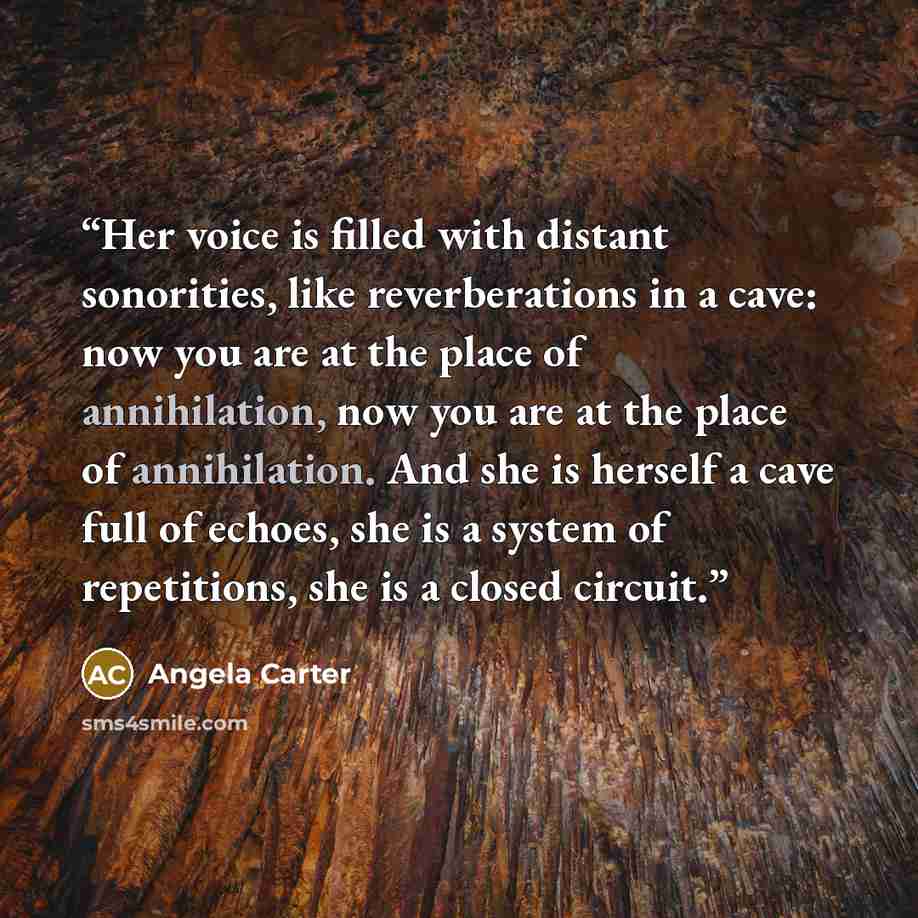 “Her voice is filled with distant sonorities, like reverberations in a cave: now you are at the place of annihilation, now you are at the place of annihilation. And she is herself a cave full of echoes, she is a system of repetitions, she is a closed circuit.” quote by Angela Carter