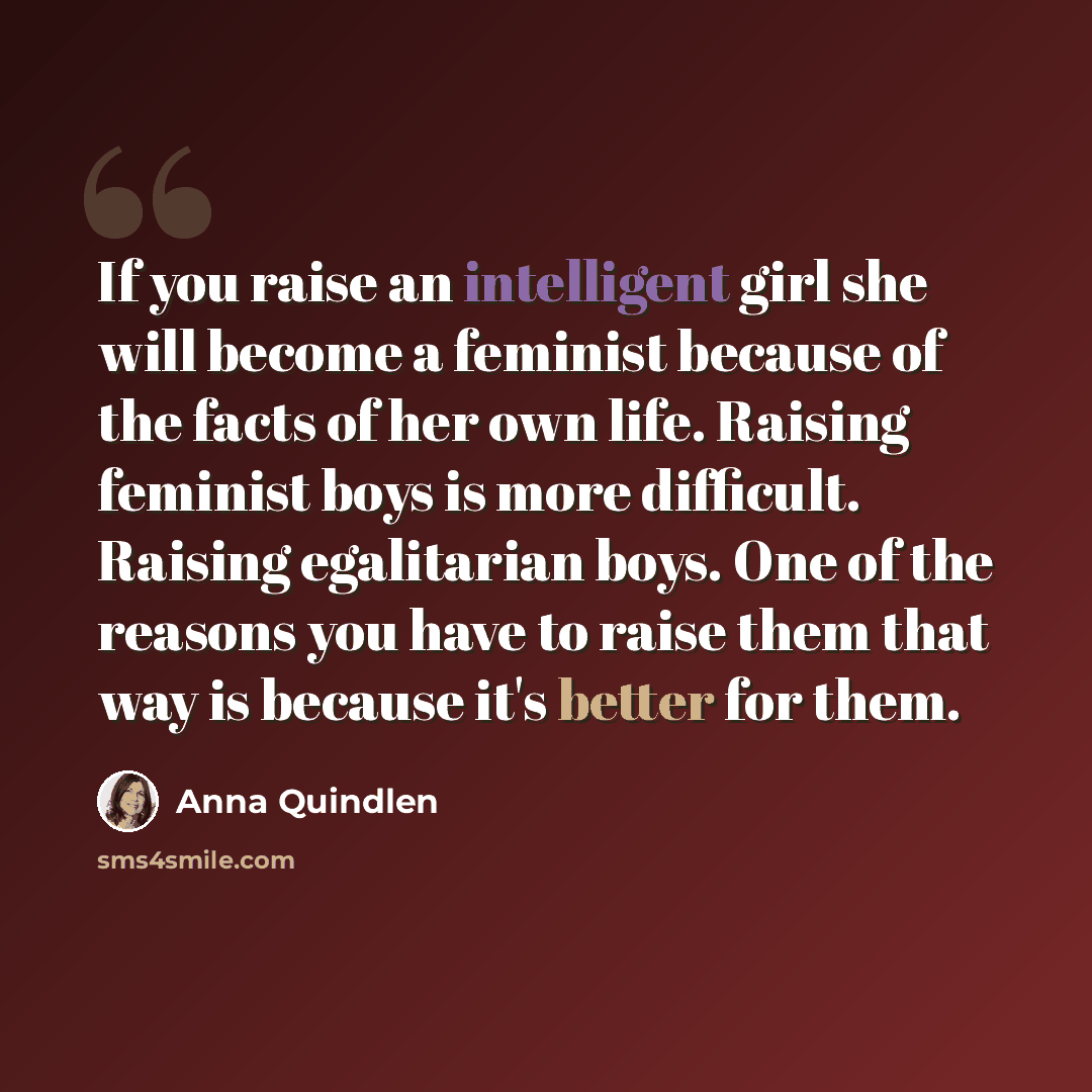 “If you raise an intelligent girl she will become a feminist because of the facts of her own life. Raising feminist boys is more difficult. Raising egalitarian boys. One of the reasons you have to raise them that way is because it's better for them.” quote by Anna Quindlen