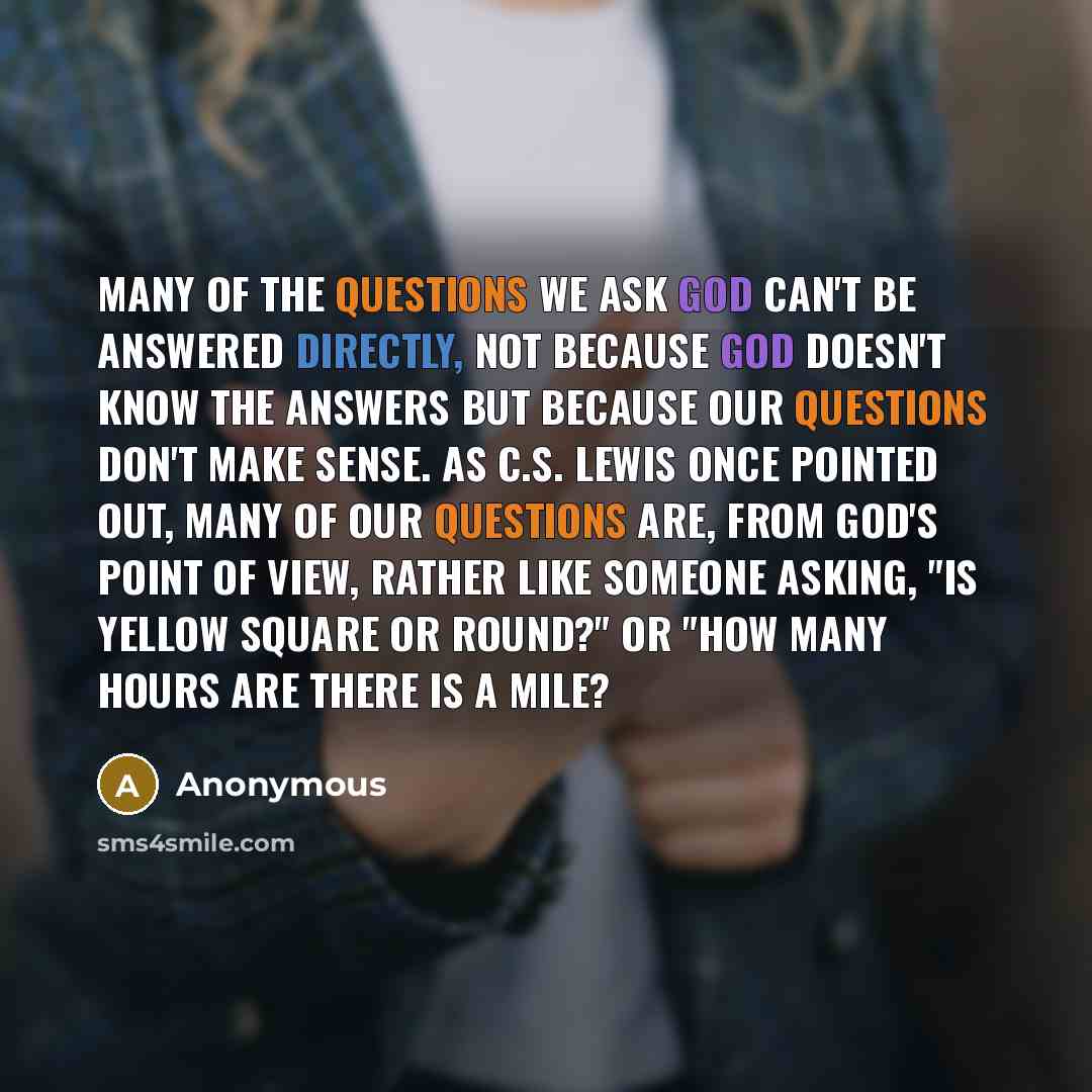 “Many of the questions we ask God can't be answered directly, not because God doesn't know the answers but because our questions don't make sense. As C.S. Lewis once pointed out, many of our questions are, from God's point of view, rather like someone asking, "Is yellow square or round?" or "How…” quote by Anonymous