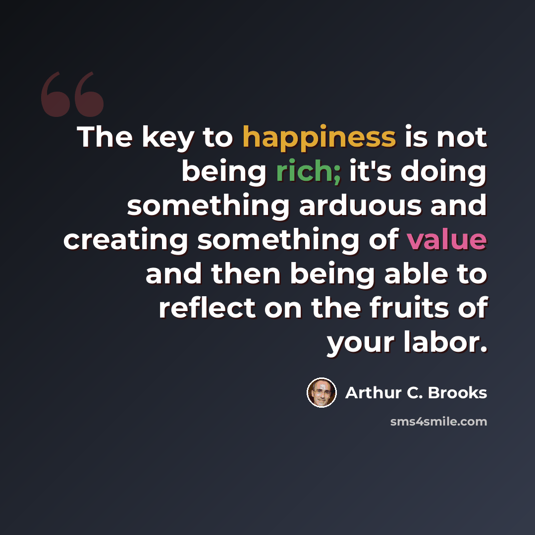 “The key to happiness is not being rich; it's doing something arduous and creating something of value and then being able to reflect on the fruits of your labor.” quote by Arthur C. Brooks