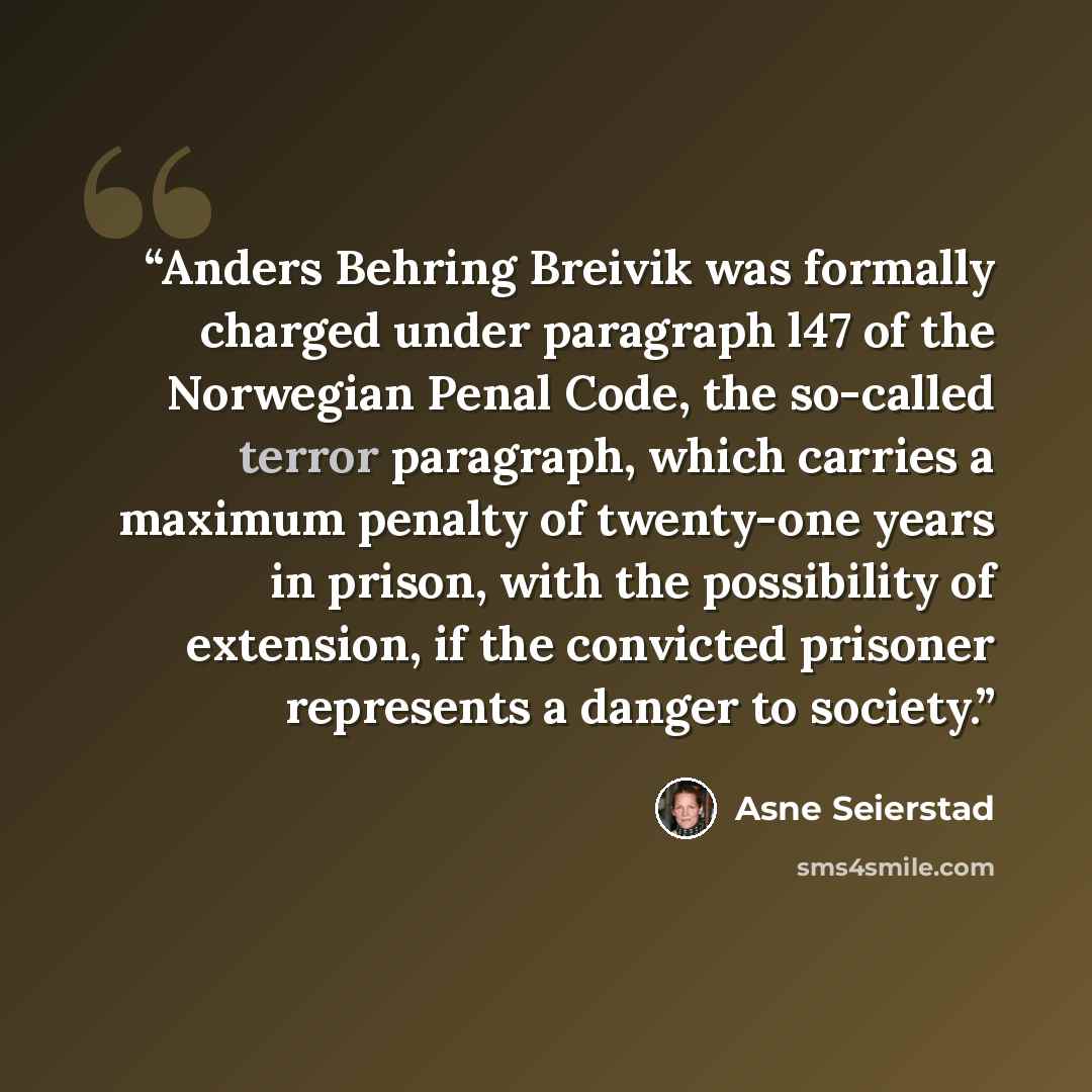“Anders Behring Breivik was formally charged under paragraph l47 of the Norwegian Penal Code, the so-called terror paragraph, which carries a maximum penalty of twenty-one years in prison, with the possibility of extension, if the convicted prisoner represents a danger to society.” quote by Åsne Seierstad
