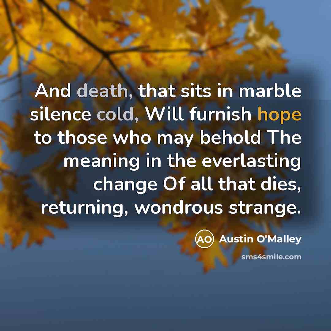 “And death, that sits in marble silence cold, Will furnish hope to those who may behold The meaning in the everlasting change Of all that dies, returning, wondrous strange.” quote by Austin O'Malley