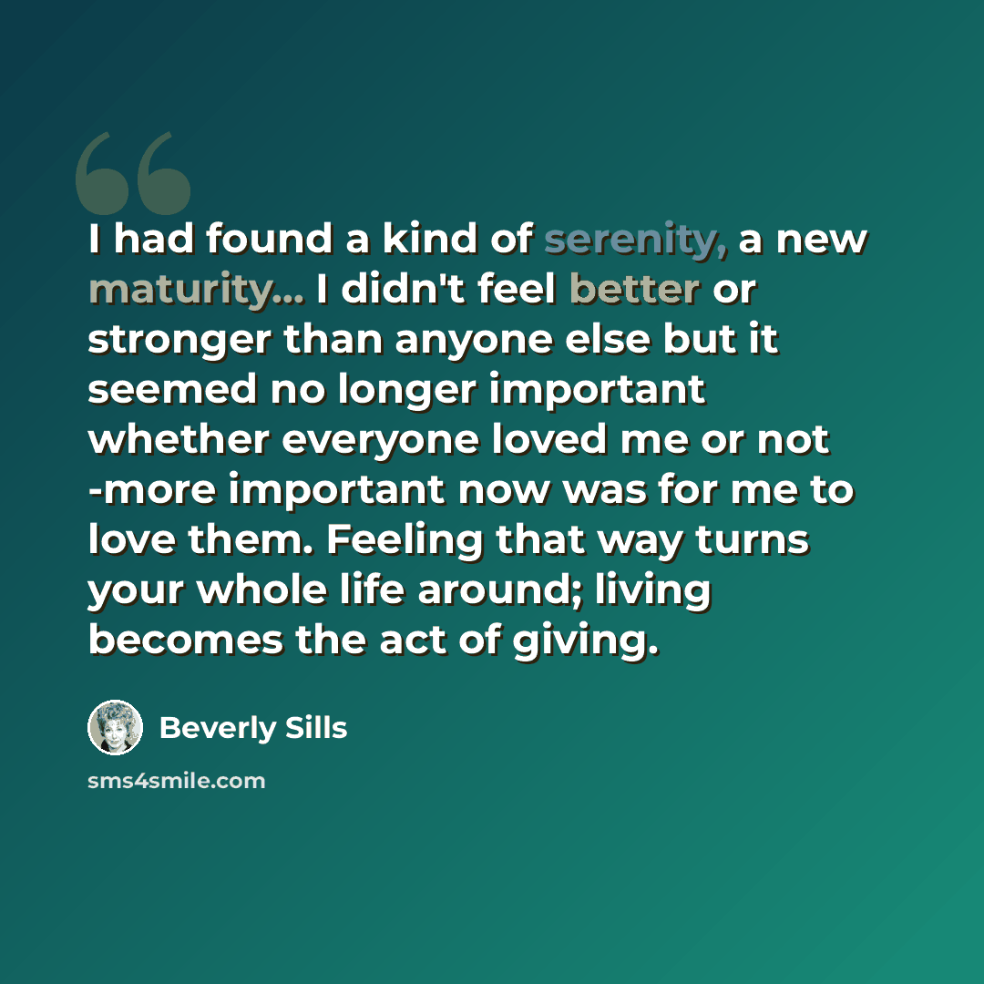 “I had found a kind of serenity, a new maturity... I didn't feel better or stronger than anyone else but it seemed no longer important whether everyone loved me or not -more important now was for me to love them. Feeling that way turns your whole life around; living becomes the act of giving.” quote by Beverly Sills
