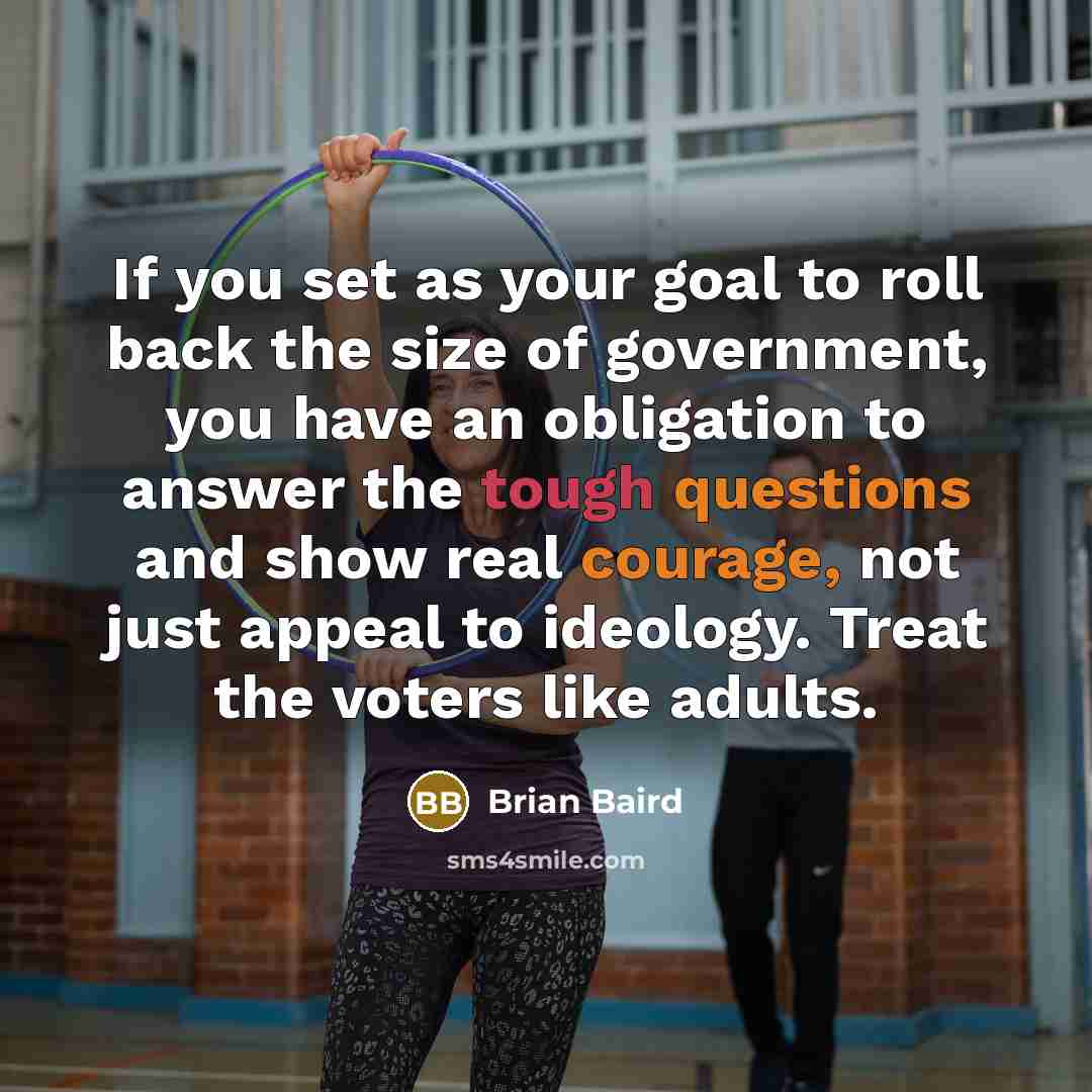 “If you set as your goal to roll back the size of government, you have an obligation to answer the tough questions and show real courage, not just appeal to ideology. Treat the voters like adults.” quote by Brian Baird