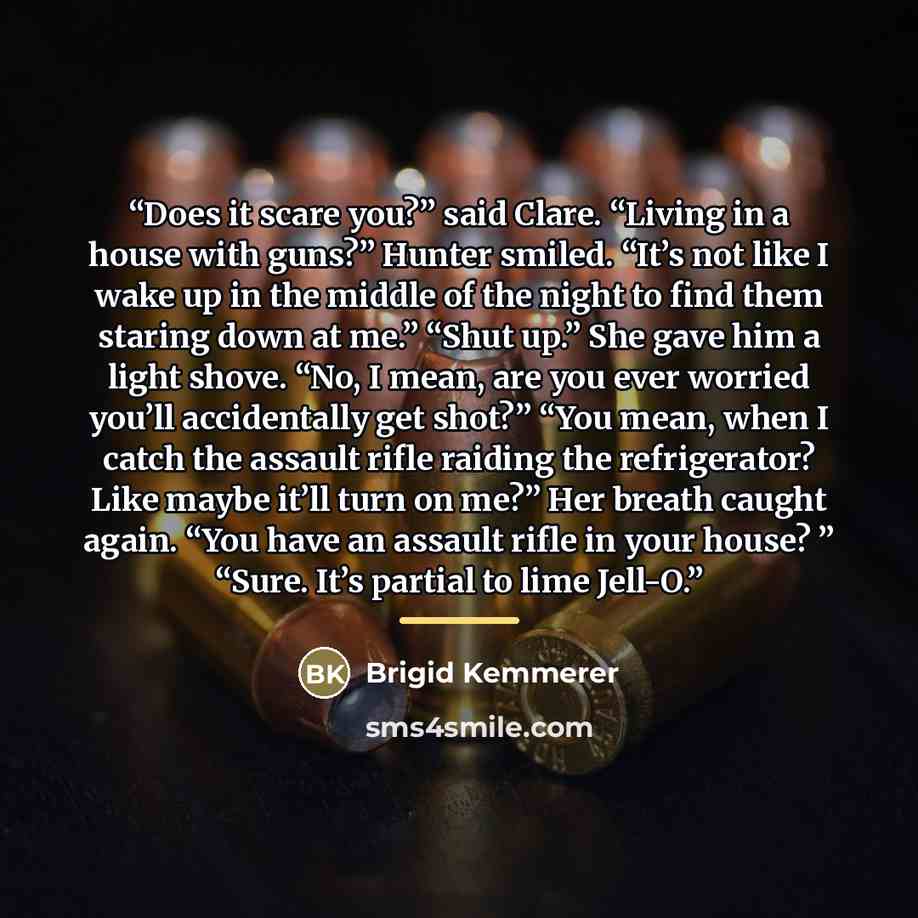 “Does it scare you?” said Clare. “Living in a house with guns?” Hunter smiled. “It’s not like I wake up in the middle of the night to find them staring down at me.” “Shut up.” She gave him a light shove. “No, I mean, are you ever worried you’ll accidentally get shot?” “You mean, when I catch the…” quote by Brigid Kemmerer