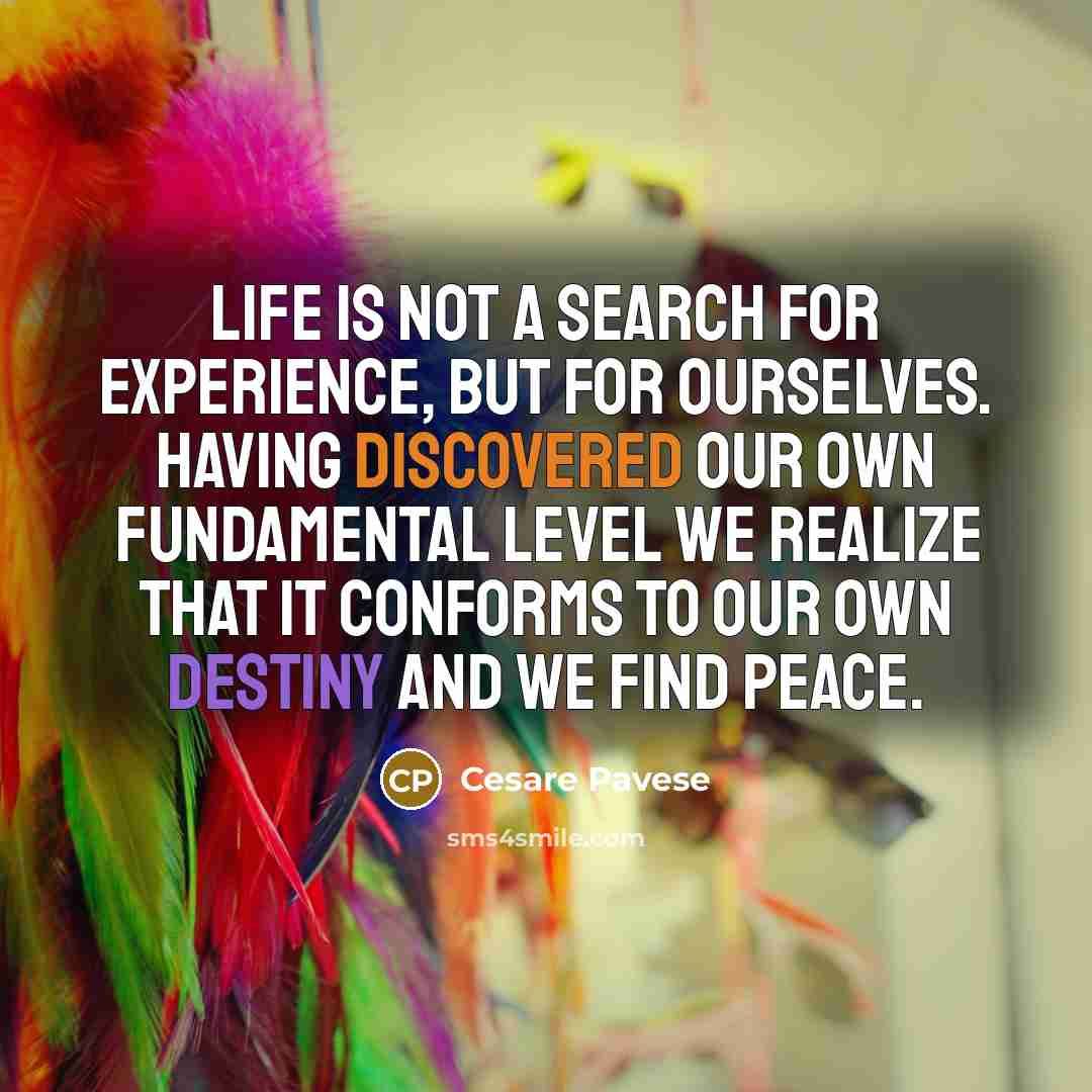 “Life is not a search for experience, but for ourselves. Having discovered our own fundamental level we realize that it conforms to our own destiny and we find peace.” quote by Cesare Pavese