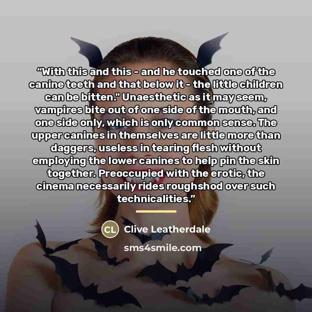 “With this and this - and he touched one of the canine teeth and that below it - the little children can be bitten." Unaesthetic as it may seem, vampires bite out of one side of the mouth, and one side only, which is only common sense. The upper canines in themselves are little more than daggers…” quote by Clive Leatherdale