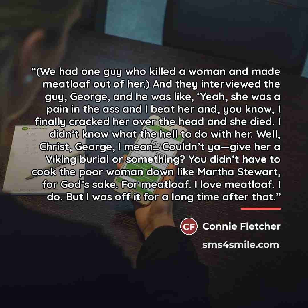 “(We had one guy who killed a woman and made meatloaf out of her.) And they interviewed the guy, George, and he was like, ‘Yeah, she was a pain in the ass and I beat her and, you know, I finally cracked her over the head and she died. I didn’t know what the hell to do with her. Well, Christ…” quote by Connie Fletcher