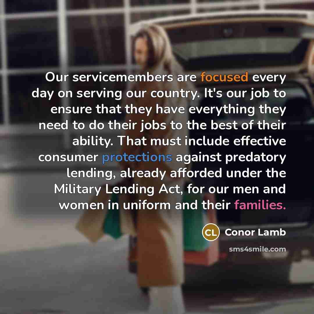 “Our servicemembers are focused every day on serving our country. It's our job to ensure that they have everything they need to do their jobs to the best of their ability. That must include effective consumer protections against predatory lending, already afforded under the Military Lending Act…” quote by Conor Lamb