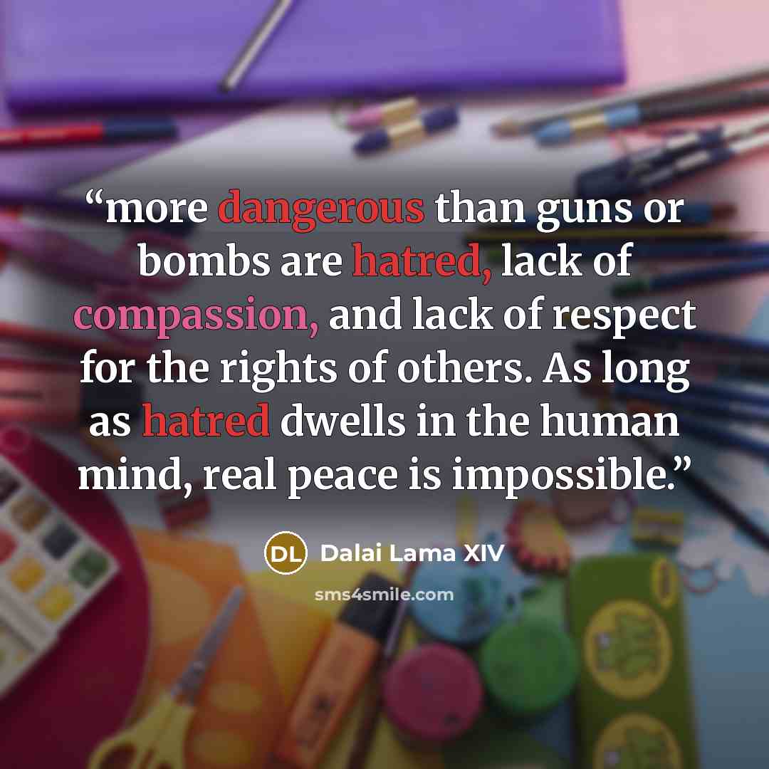 “more dangerous than guns or bombs are hatred, lack of compassion, and lack of respect for the rights of others. As long as hatred dwells in the human mind, real peace is impossible.” quote by Dalai Lama XIV