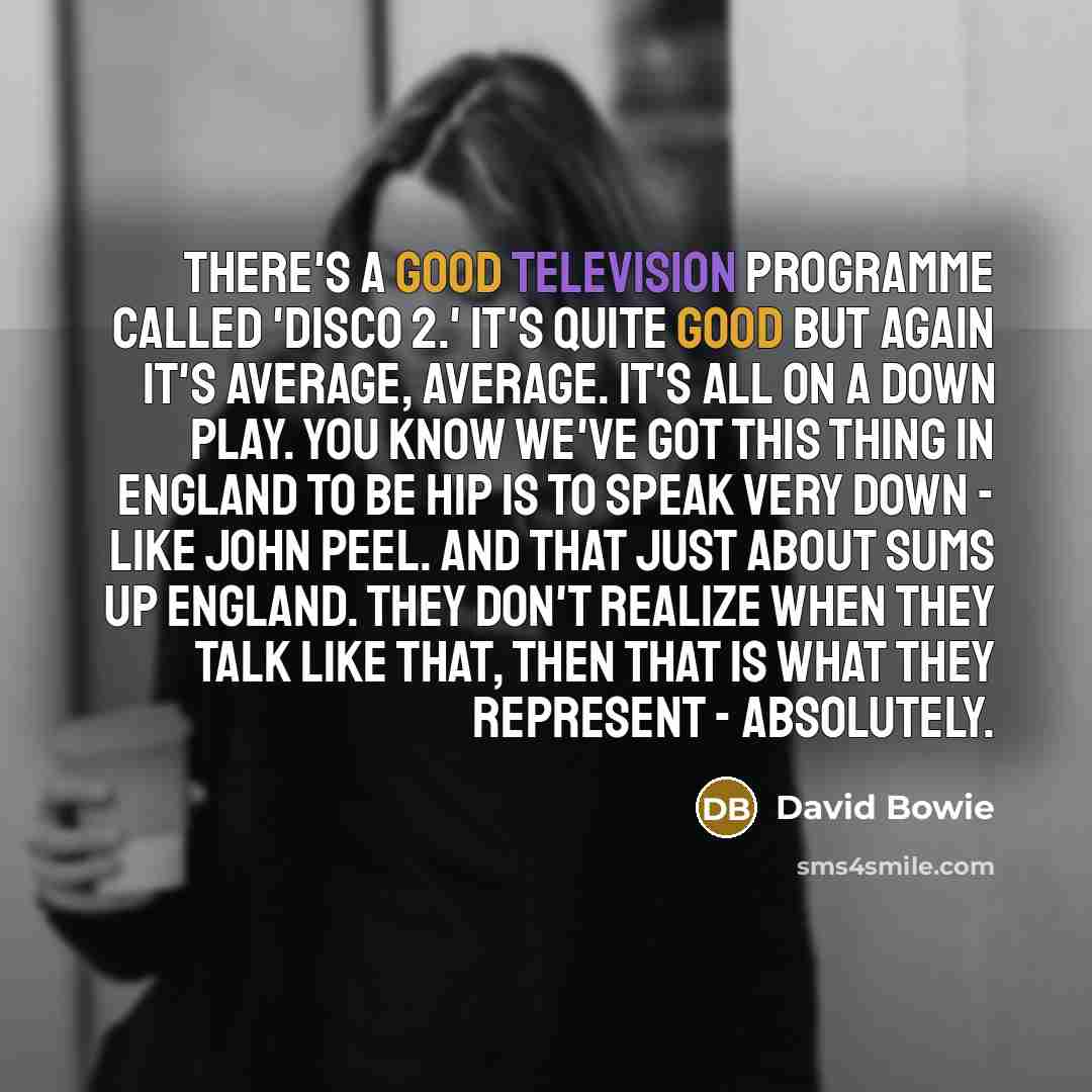 “There's a good television programme called 'Disco 2.' It's quite good but again it's average, average. It's all on a down play. You know we've got this thing in England to be hip is to speak very down - like John Peel. And that just about sums up England. They don't realize when they talk like…” quote by David Bowie