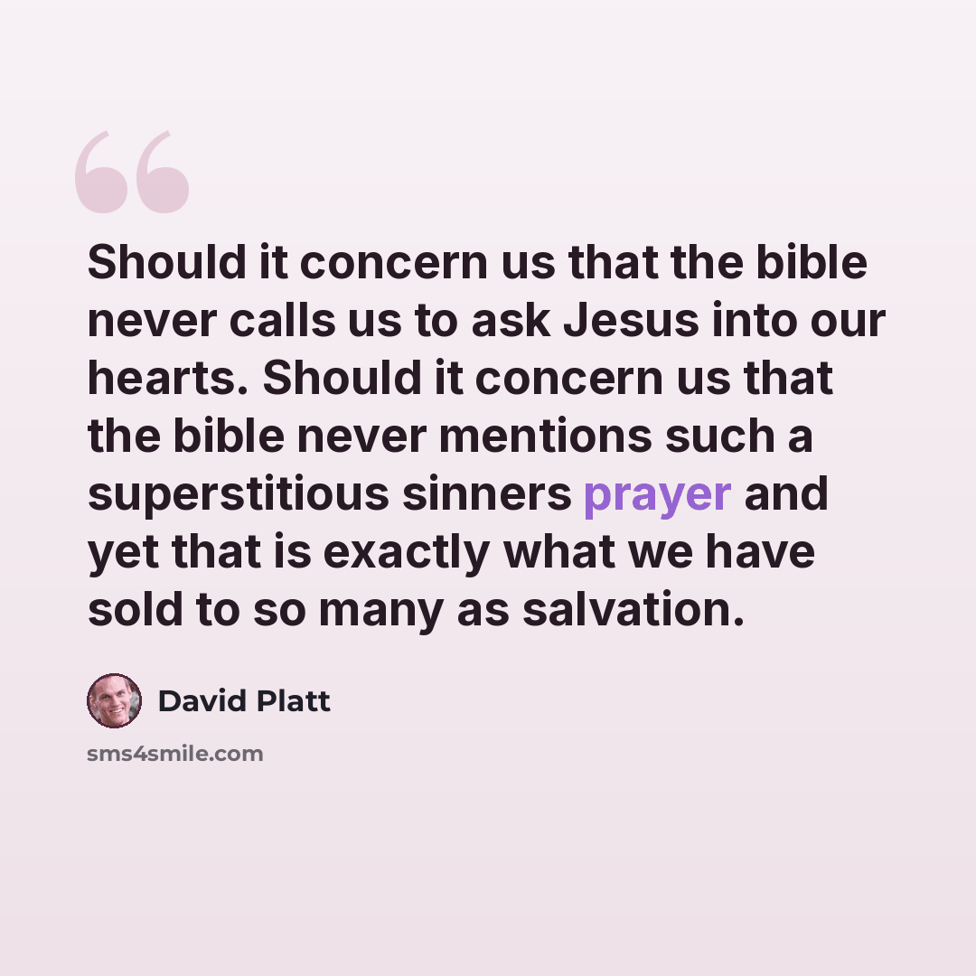 “Should it concern us that the bible never calls us to ask Jesus into our hearts. Should it concern us that the bible never mentions such a superstitious sinners prayer and yet that is exactly what we have sold to so many as salvation.” quote by David Platt