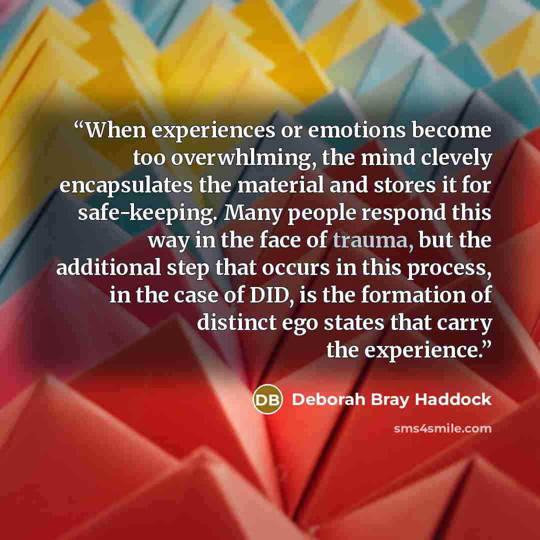 “When experiences or emotions become too overwhlming, the mind clevely encapsulates the material and stores it for safe-keeping. Many people respond this way in the face of trauma, but the additional step that occurs in this process, in the case of DID, is the formation of distinct ego states that…” quote by Deborah Bray Haddock