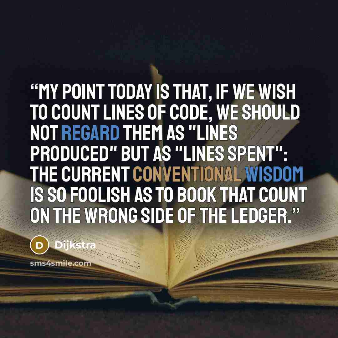 “My point today is that, if we wish to count lines of code, we should not regard them as "lines produced" but as "lines spent": the current conventional wisdom is so foolish as to book that count on the wrong side of the ledger.” quote by Dijkstra