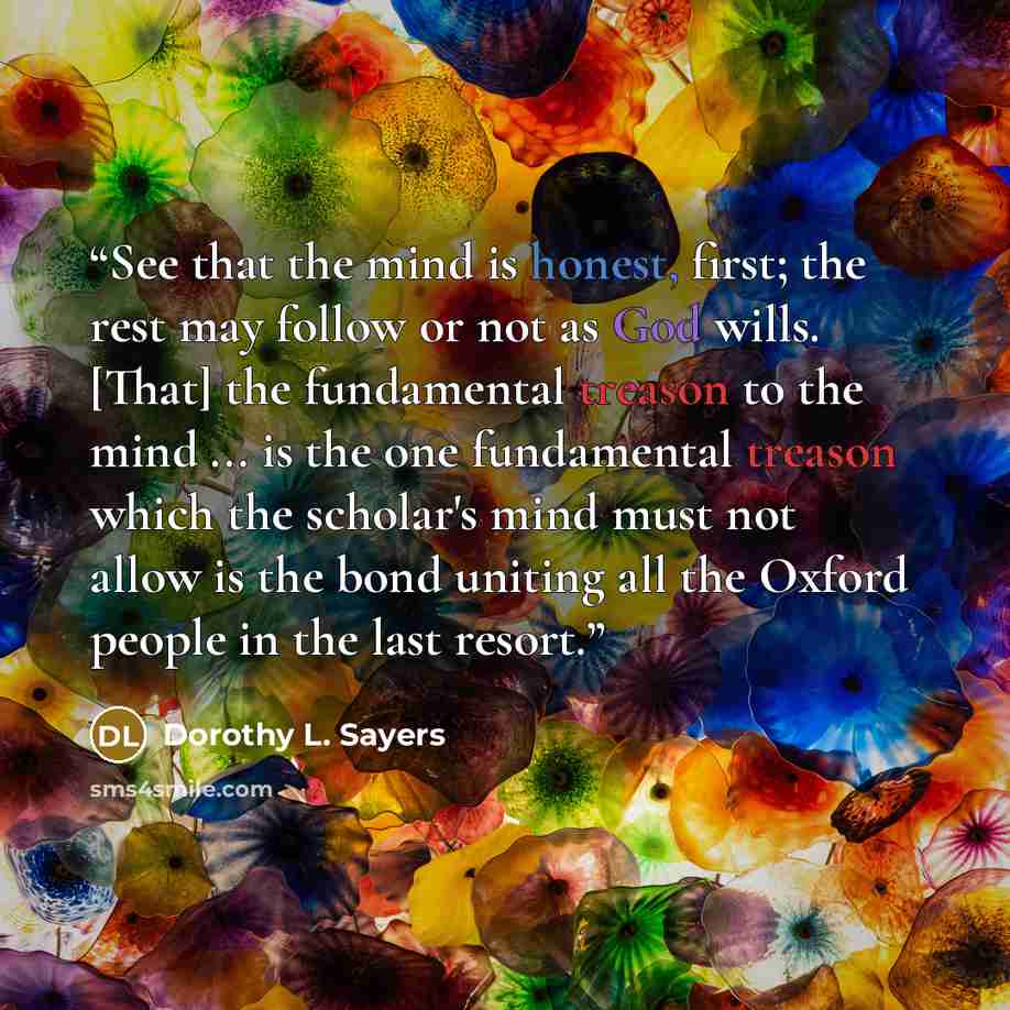“See that the mind is honest, first; the rest may follow or not as God wills. [That] the fundamental treason to the mind ... is the one fundamental treason which the scholar's mind must not allow is the bond uniting all the Oxford people in the last resort.” quote by Dorothy L. Sayers